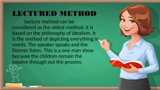 LECTURED METHOD
Lecture method can be
considered as the oldest method. It is
based on the philosophy of idealism. It
is the method of depicting everything in
words. The speaker speaks and the
listener listen. This is a one man show
because the children remain the
passive through out the process.
 