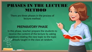 PHASES IN THE LECTURE
METHOD
There are three phases in the process of
lecture method.
PREPARATORY PHASE
In this phase, teacher prepare the students to
receive the content of the lecture by asking
questions relating the new topic to the topic
already taught in the class at random.
 