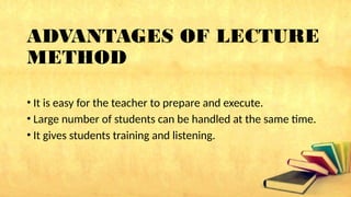 ADVANTAGES OF LECTURE
METHOD
• It is easy for the teacher to prepare and execute.
• Large number of students can be handled at the same time.
• It gives students training and listening.
 
