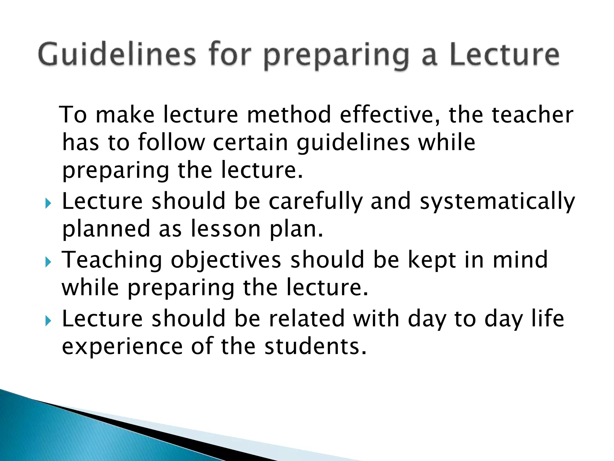 To make lecture method effective, the teacher
has to follow certain guidelines while
preparing the lecture.
Lecture should be carefully and systematically
planned as lesson plan.
Teaching objectives should be kept in mind
while preparing the lecture.
Lecture should be related with day to day life
experience of the students.