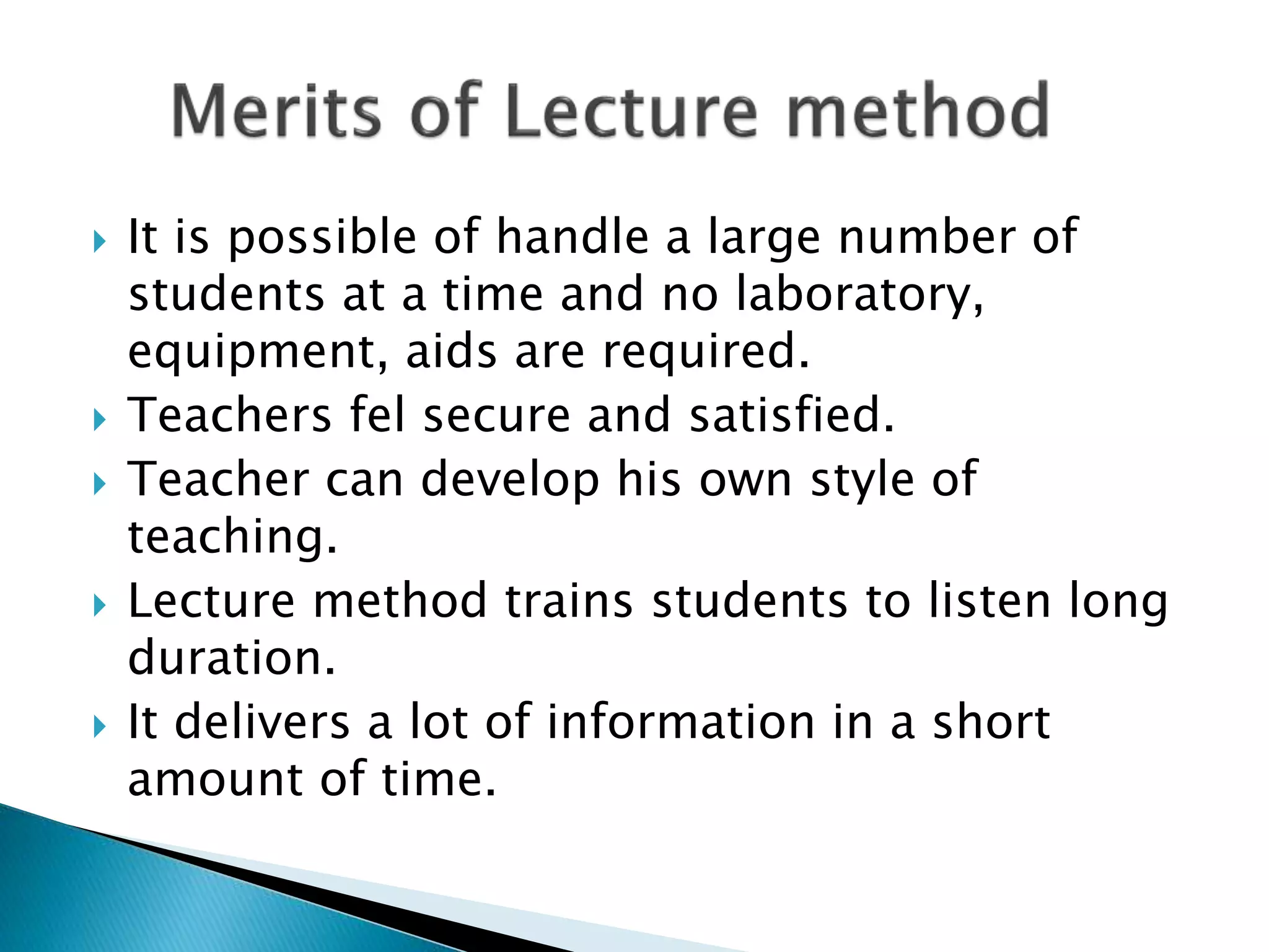  It is possible of handle a large number of
students at a time and no laboratory,
equipment, aids are required.
Teachers fel secure and satisfied.
Teacher can develop his own style of
teaching.
Lecture method trains students to listen long
duration.
It delivers a lot of information in a short
amount of time.