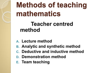 Methods of teaching
mathematics
Teacher centred
method
A. Lecture method
B. Analytic and synthetic method
C. Deductive and inductive method
D. Demonstration method
E. Team teaching
 