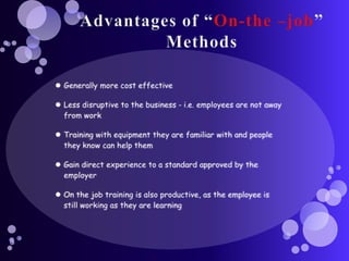 Advantages of “On-the –job” MethodsGenerally more cost effectiveLess disruptive to the business - i.e. employees are not away from workTraining with equipment they are familiar with and people they know can help them Gain direct experience to a standard approved by the employerOn the job training is also productive, as the employee is still working as they are learning