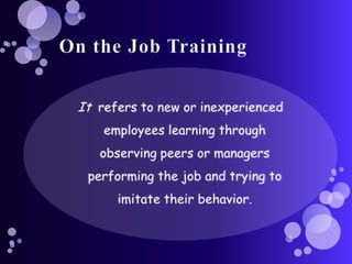 On the Job TrainingIt  refers to new or inexperienced employees learning through observing peers or managers performing the job and trying to imitate their behavior.