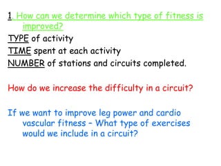 1. How can we determine which type of fitness is
    improved?
TYPE of activity
TIME spent at each activity
NUMBER of stations and circuits completed.

How do we increase the difficulty in a circuit?

If we want to improve leg power and cardio
    vascular fitness – What type of exercises
    would we include in a circuit?
 