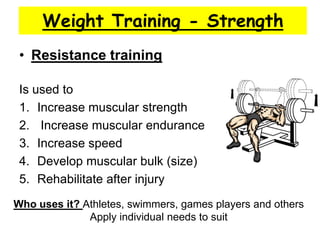 Weight Training - Strength
 • Resistance training

 Is used to
 1. Increase muscular strength
 2. Increase muscular endurance
 3. Increase speed
 4. Develop muscular bulk (size)
 5. Rehabilitate after injury
Who uses it? Athletes, swimmers, games players and others
              Apply individual needs to suit
 