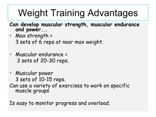 Weight Training Advantages
Can develop muscular strength, muscular endurance
  and power...
• Max strength =
  3 sets of 6 reps at near max weight.

• Muscular endurance =
  3 sets of 20-30 reps.

• Muscular power
  3 sets of 10-15 reps.
Can use a variety of exercises to work on specific
  muscle groups

Is easy to monitor progress and overload.
 