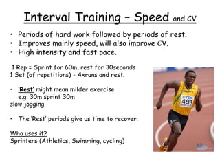 Interval Training – Speed                   and CV

• Periods of hard work followed by periods of rest.
• Improves mainly speed, will also improve CV.
• High intensity and fast pace.

 1 Rep = Sprint for 60m, rest for 30seconds
1 Set (of repetitions) = 4xruns and rest.

• ‘Rest’ might mean milder exercise
   e.g. 30m sprint 30m
slow jogging.

• The ‘Rest’ periods give us time to recover.

Who uses it?
Sprinters (Athletics, Swimming, cycling)
 