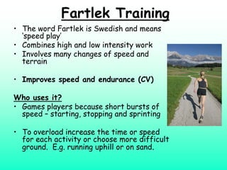 Fartlek Training
• The word Fartlek is Swedish and means
  ‘speed play’
• Combines high and low intensity work
• Involves many changes of speed and
  terrain

• Improves speed and endurance (CV)

Who uses it?
• Games players because short bursts of
  speed – starting, stopping and sprinting

• To overload increase the time or speed
  for each activity or choose more difficult
  ground. E.g. running uphill or on sand.
 