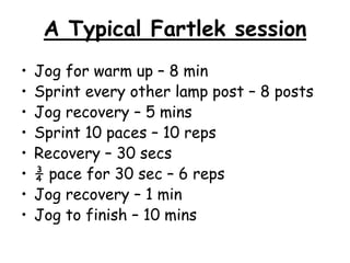 A Typical Fartlek session
•   Jog for warm up – 8 min
•   Sprint every other lamp post – 8 posts
•   Jog recovery – 5 mins
•   Sprint 10 paces – 10 reps
•   Recovery – 30 secs
•   ¾ pace for 30 sec – 6 reps
•   Jog recovery – 1 min
•   Jog to finish – 10 mins
 