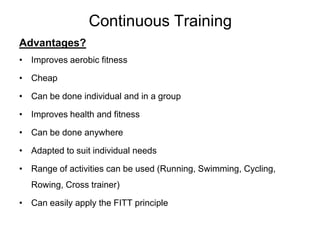 Continuous Training
Advantages?
• Improves aerobic fitness

• Cheap

• Can be done individual and in a group

• Improves health and fitness

• Can be done anywhere

• Adapted to suit individual needs

• Range of activities can be used (Running, Swimming, Cycling,
  Rowing, Cross trainer)

• Can easily apply the FITT principle
 