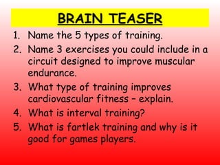 BRAIN TEASER Name the 5 types of training. Name 3 exercises you could include in a circuit designed to improve muscular endurance. What type of training improves cardiovascular fitness – explain. What is interval training? What is fartlek training and why is it good for games players. 