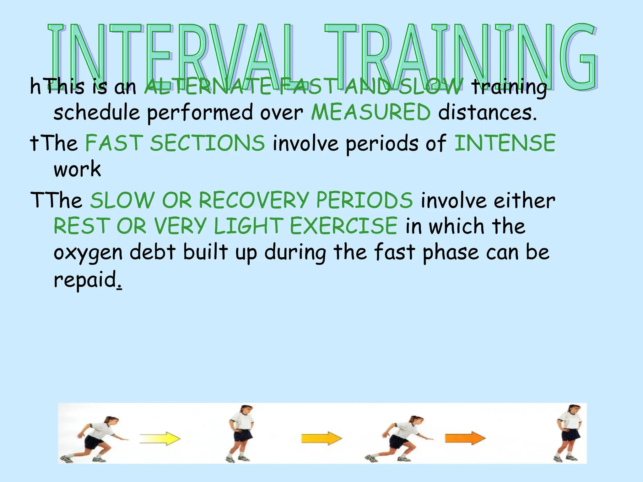 hThis is an ALTERNATE FAST AND SLOW training
schedule performed over MEASURED distances.
tThe FAST SECTIONS involve periods of INTENSE
work
TThe SLOW OR RECOVERY PERIODS involve either
REST OR VERY LIGHT EXERCISE in which the
oxygen debt built up during the fast phase can be
repaid.
 