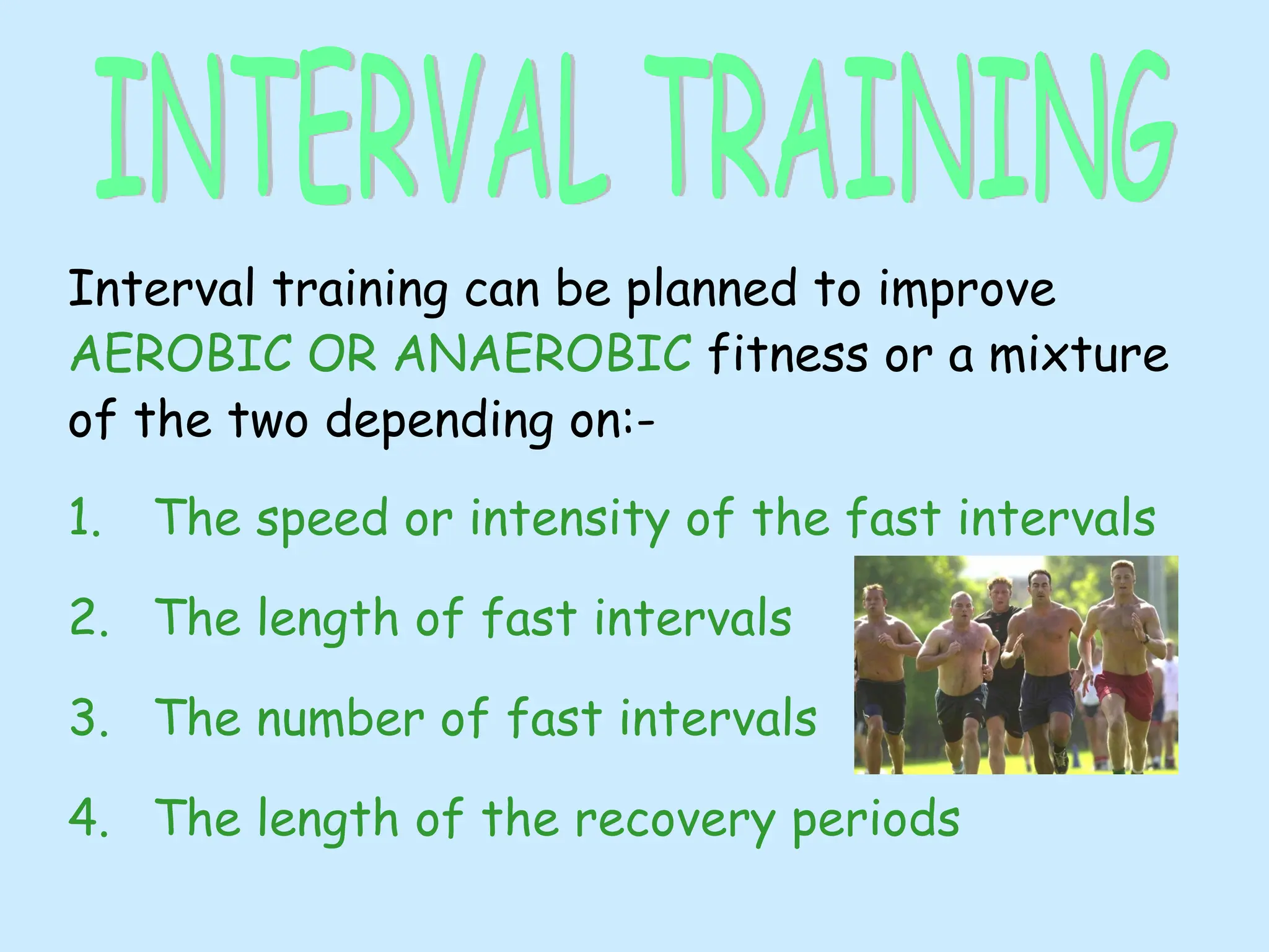 Interval training can be planned to improve
AEROBIC OR ANAEROBIC fitness or a mixture
of the two depending on:-
1. The speed or intensity of the fast intervals
2. The length of fast intervals
3. The number of fast intervals
4. The length of the recovery periods
 