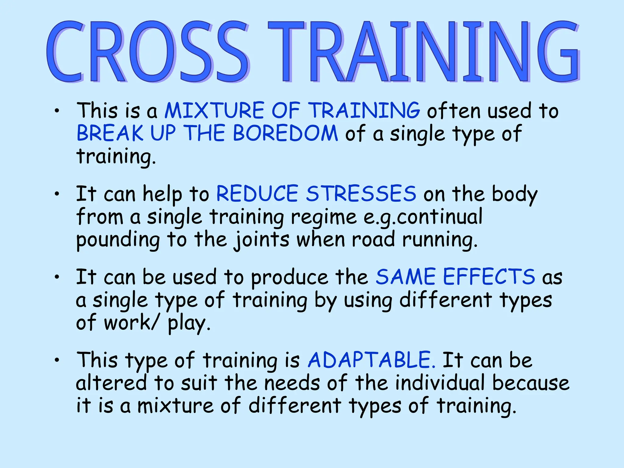 • This is a MIXTURE OF TRAINING often used to
BREAK UP THE BOREDOM of a single type of
training.
• It can help to REDUCE STRESSES on the body
from a single training regime e.g.continual
pounding to the joints when road running.
• It can be used to produce the SAME EFFECTS as
a single type of training by using different types
of work/ play.
• This type of training is ADAPTABLE. It can be
altered to suit the needs of the individual because
it is a mixture of different types of training.
 