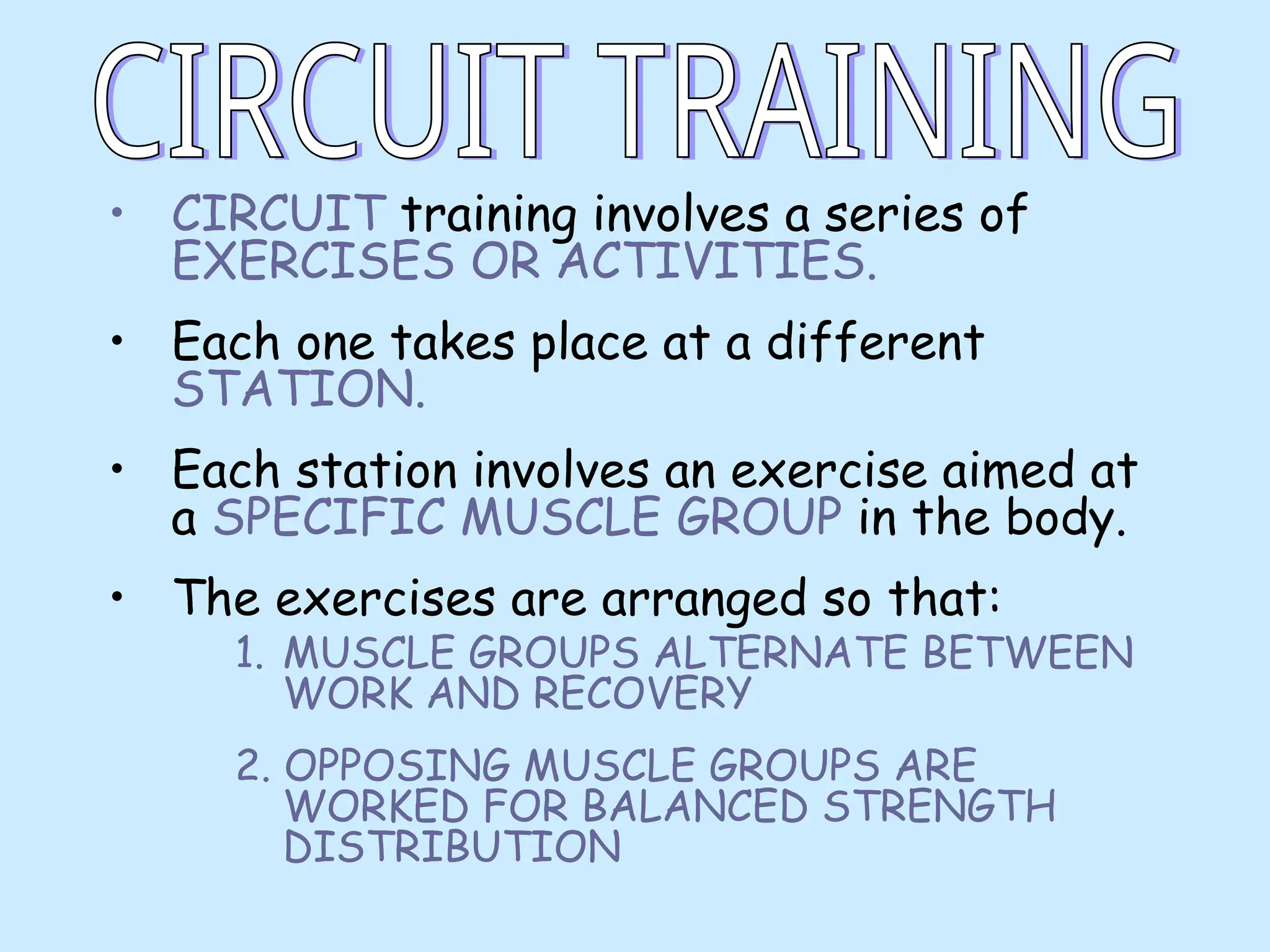 • CIRCUIT training involves a series of
EXERCISES OR ACTIVITIES.
• Each one takes place at a different
STATION.
• Each station involves an exercise aimed at
a SPECIFIC MUSCLE GROUP in the body.
• The exercises are arranged so that:
1. MUSCLE GROUPS ALTERNATE BETWEEN
WORK AND RECOVERY
2. OPPOSING MUSCLE GROUPS ARE
WORKED FOR BALANCED STRENGTH
DISTRIBUTION
 