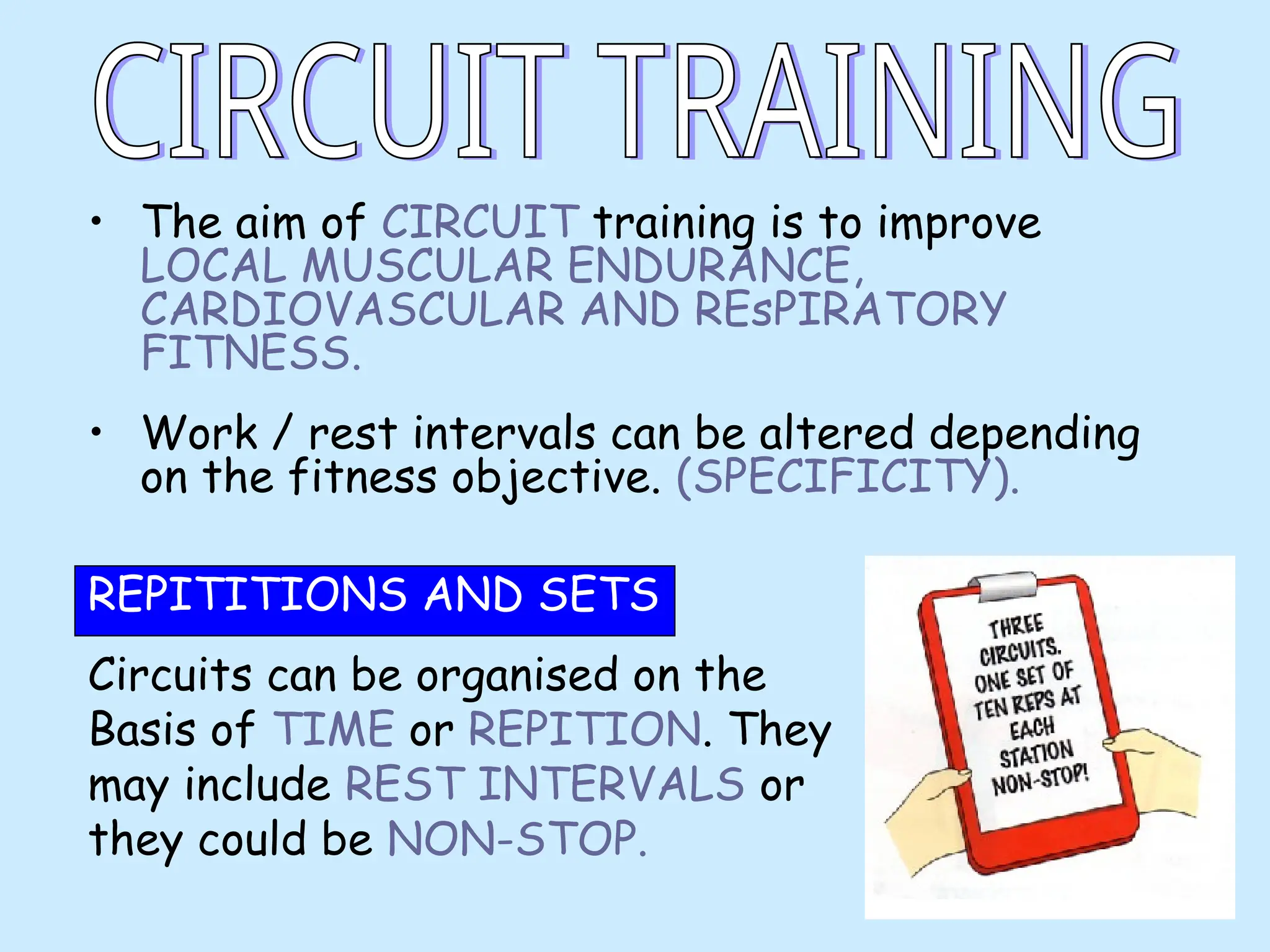 • The aim of CIRCUIT training is to improve
LOCAL MUSCULAR ENDURANCE,
CARDIOVASCULAR AND REsPIRATORY
FITNESS.
• Work / rest intervals can be altered depending
on the fitness objective. (SPECIFICITY).
REPITITIONS AND SETS
Circuits can be organised on the
Basis of TIME or REPITION. They
may include REST INTERVALS or
they could be NON-STOP.
 