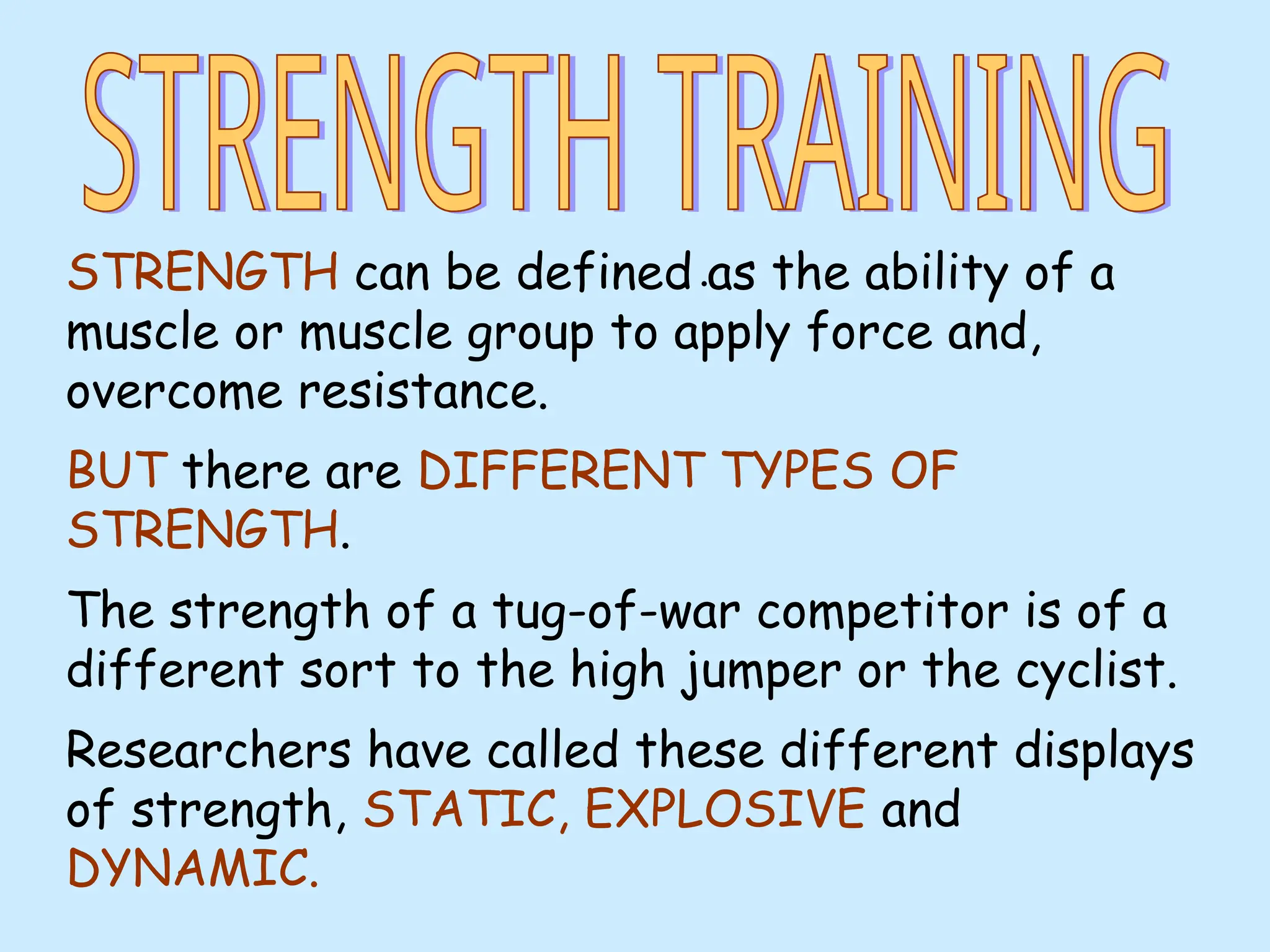 •
STRENGTH can be defined as the ability of a
muscle or muscle group to apply force and,
overcome resistance.
BUT there are DIFFERENT TYPES OF
STRENGTH.
The strength of a tug-of-war competitor is of a
different sort to the high jumper or the cyclist.
Researchers have called these different displays
of strength, STATIC, EXPLOSIVE and
DYNAMIC.
 