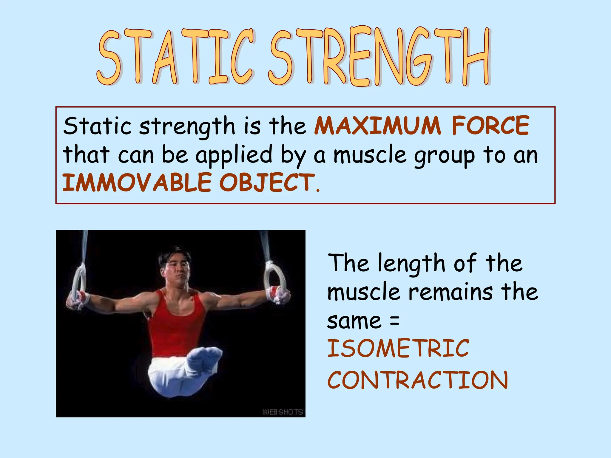 Static strength is the MAXIMUM FORCE
that can be applied by a muscle group to an
IMMOVABLE OBJECT.
The length of the
muscle remains the
same =
ISOMETRIC
CONTRACTION
 