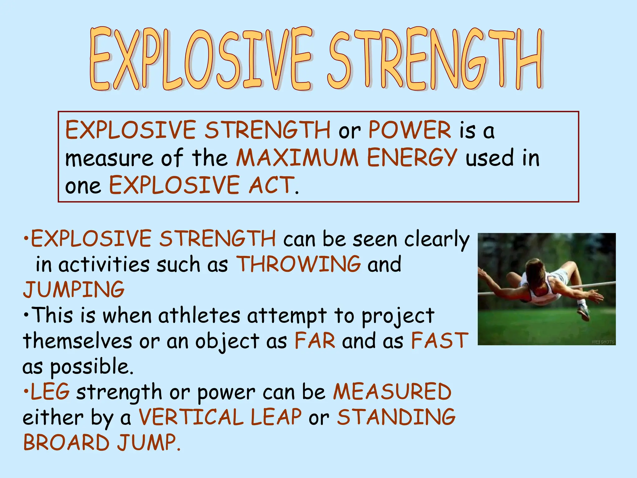 •EXPLOSIVE STRENGTH can be seen clearly
in activities such as THROWING and
JUMPING
•This is when athletes attempt to project
themselves or an object as FAR and as FAST
as possible.
•LEG strength or power can be MEASURED
either by a VERTICAL LEAP or STANDING
BROARD JUMP.
EXPLOSIVE STRENGTH or POWER is a
measure of the MAXIMUM ENERGY used in
one EXPLOSIVE ACT.
 
