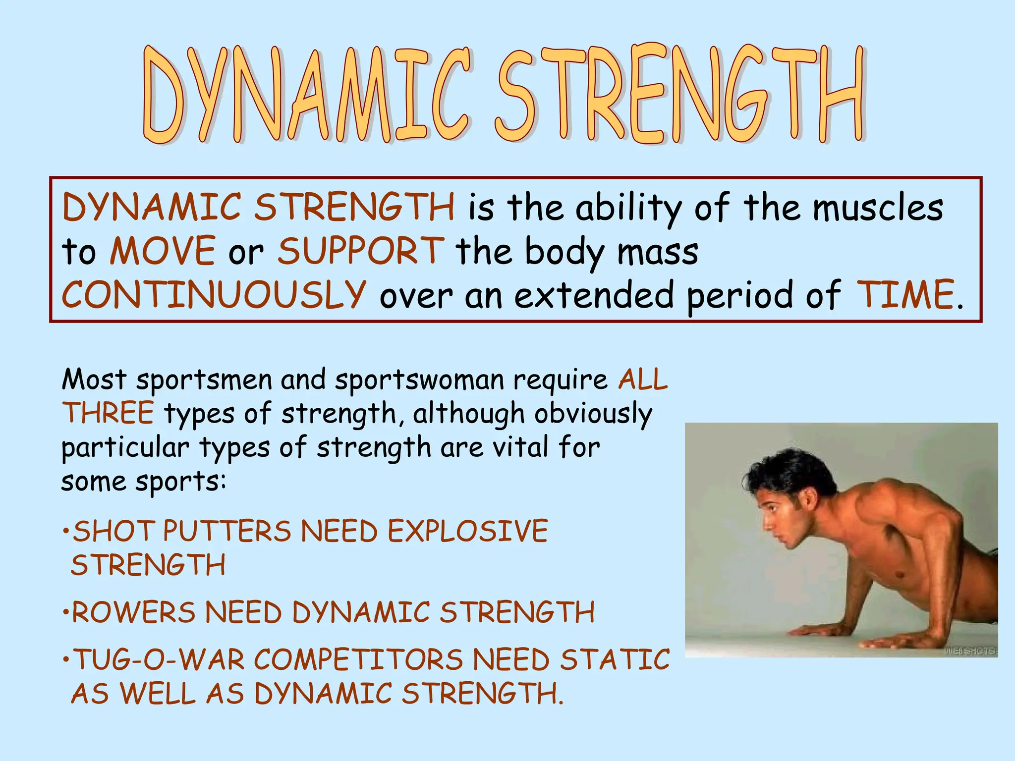 DYNAMIC STRENGTH is the ability of the muscles
to MOVE or SUPPORT the body mass
CONTINUOUSLY over an extended period of TIME.
Most sportsmen and sportswoman require ALL
THREE types of strength, although obviously
particular types of strength are vital for
some sports:
•SHOT PUTTERS NEED EXPLOSIVE
STRENGTH
•ROWERS NEED DYNAMIC STRENGTH
•TUG-O-WAR COMPETITORS NEED STATIC
AS WELL AS DYNAMIC STRENGTH.
 