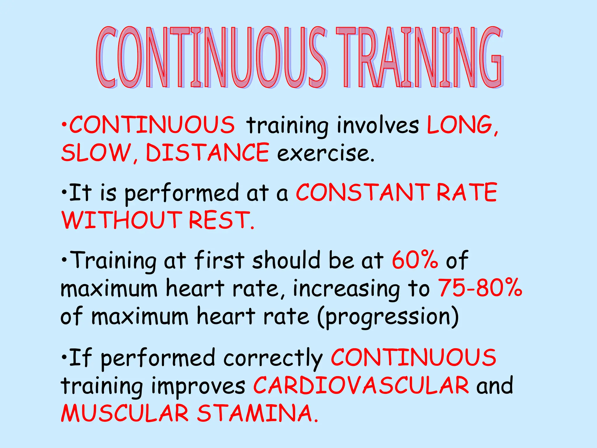 •CONTINUOUS training involves LONG,
SLOW, DISTANCE exercise.
•It is performed at a CONSTANT RATE
WITHOUT REST.
•Training at first should be at 60% of
maximum heart rate, increasing to 75-80%
of maximum heart rate (progression)
•If performed correctly CONTINUOUS
training improves CARDIOVASCULAR and
MUSCULAR STAMINA.
 