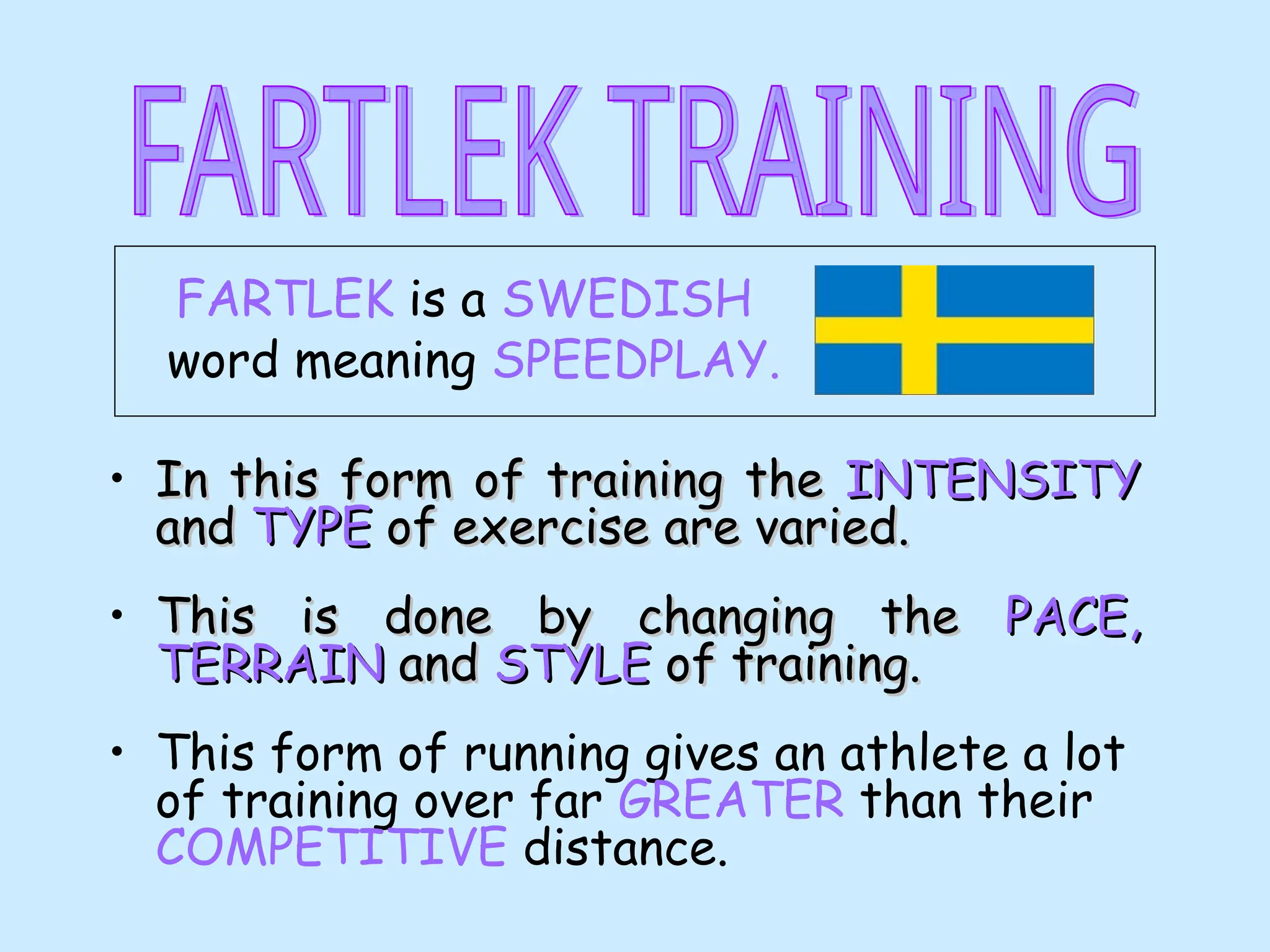 FARTLEK is a SWEDISH
word meaning SPEEDPLAY.
• In this form of training the
In this form of training the INTENSITY
INTENSITY
and
and TYPE
TYPE of exercise are varied.
of exercise are varied.
• This is done by changing the
This is done by changing the PACE,
PACE,
TERRAIN
TERRAIN and
and STYLE
STYLE of training.
of training.
• This form of running gives an athlete a lot
of training over far GREATER than their
COMPETITIVE distance.
 