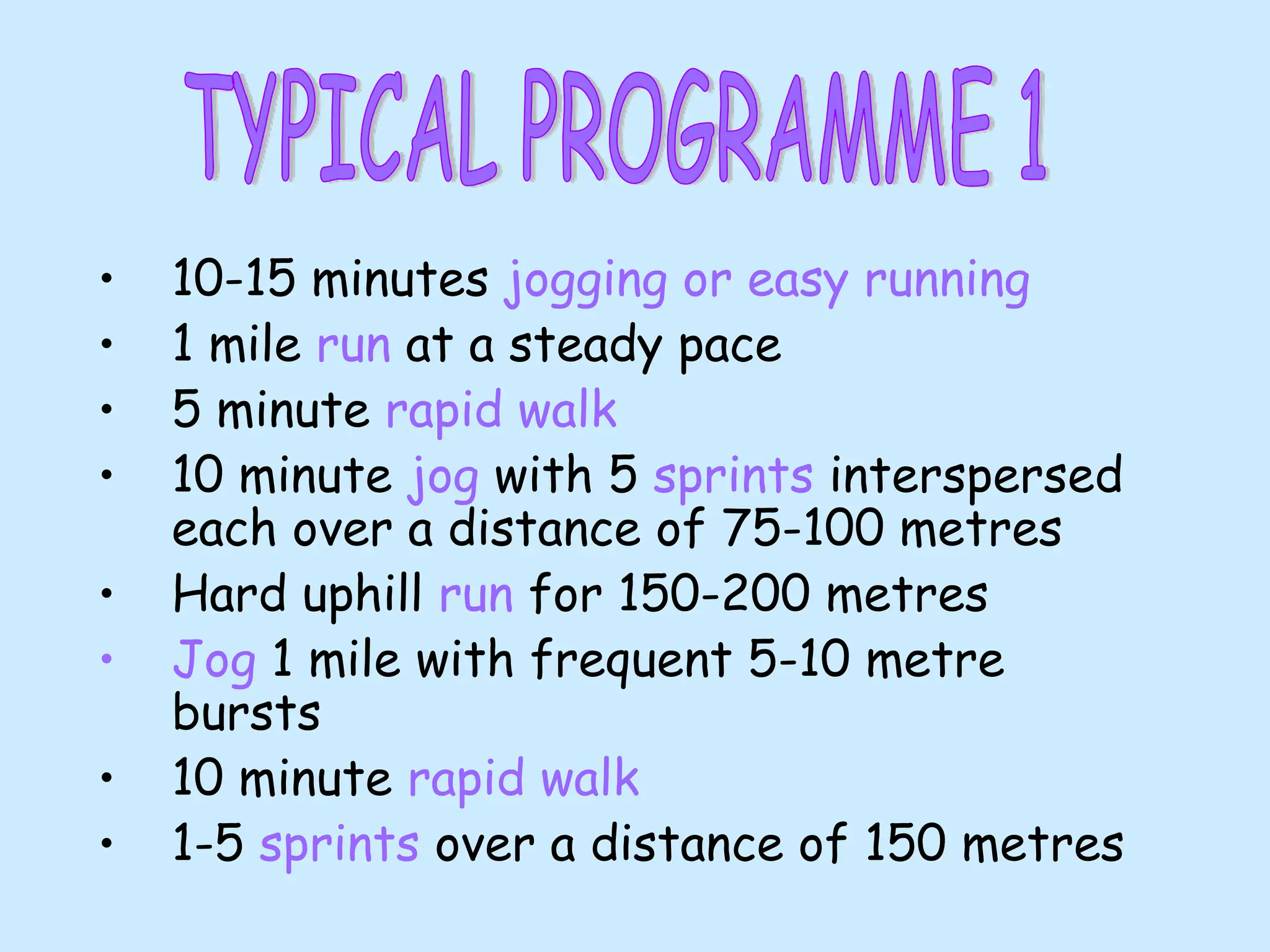 • 10-15 minutes jogging or easy running
• 1 mile run at a steady pace
• 5 minute rapid walk
• 10 minute jog with 5 sprints interspersed
each over a distance of 75-100 metres
• Hard uphill run for 150-200 metres
• Jog 1 mile with frequent 5-10 metre
bursts
• 10 minute rapid walk
• 1-5 sprints over a distance of 150 metres
 