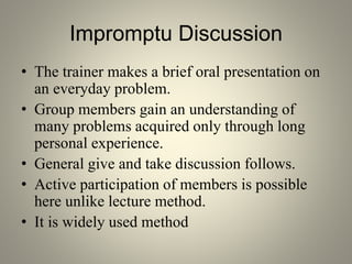Impromptu Discussion
• The trainer makes a brief oral presentation on
an everyday problem.
• Group members gain an understanding of
many problems acquired only through long
personal experience.
• General give and take discussion follows.
• Active participation of members is possible
here unlike lecture method.
• It is widely used method
 