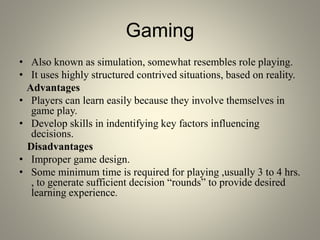 Gaming
• Also known as simulation, somewhat resembles role playing.
• It uses highly structured contrived situations, based on reality.
Advantages
• Players can learn easily because they involve themselves in
game play.
• Develop skills in indentifying key factors influencing
decisions.
Disadvantages
• Improper game design.
• Some minimum time is required for playing ,usually 3 to 4 hrs.
, to generate sufficient decision “rounds” to provide desired
learning experience.
 