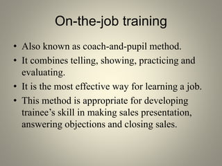 On-the-job training
• Also known as coach-and-pupil method.
• It combines telling, showing, practicing and
evaluating.
• It is the most effective way for learning a job.
• This method is appropriate for developing
trainee’s skill in making sales presentation,
answering objections and closing sales.
 