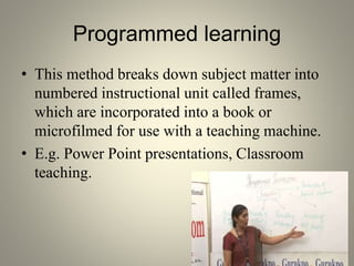 Programmed learning
• This method breaks down subject matter into
numbered instructional unit called frames,
which are incorporated into a book or
microfilmed for use with a teaching machine.
• E.g. Power Point presentations, Classroom
teaching.
 