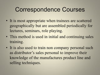 Correspondence Courses
• It is most appropriate when trainees are scattered
geographically but are assembled periodically for
lectures, seminars, role playing.
• This method is used in initial and continuing sales
training.
• It is also used to train non company personal such
as distributor’s sales personal to improve their
knowledge of the manufactures product line and
selling techniques.
 