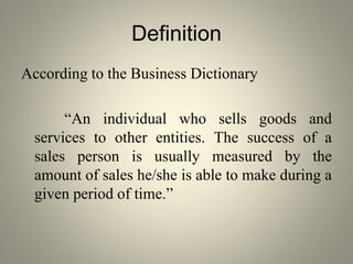 Definition
According to the Business Dictionary
“An individual who sells goods and
services to other entities. The success of a
sales person is usually measured by the
amount of sales he/she is able to make during a
given period of time.”
 