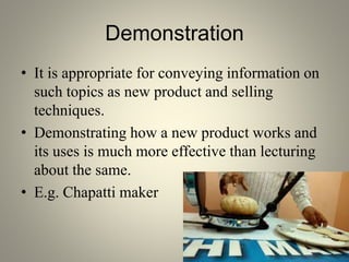Demonstration
• It is appropriate for conveying information on
such topics as new product and selling
techniques.
• Demonstrating how a new product works and
its uses is much more effective than lecturing
about the same.
• E.g. Chapatti maker
 