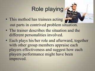 Role playing
• This method has trainees acting
out parts in contrived problem situation.
• The trainer describes the situation and the
different personalities involved.
• Each plays his/her role and afterward, together
with other group members appraise each
players effectiveness and suggest how each
players performance might have been
improved.
 