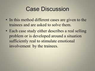 Case Discussion
• In this method different cases are given to the
trainees and are asked to solve them.
• Each case study either describes a real selling
problem or is developed around a situation
sufficiently real to stimulate emotional
involvement by the trainees.
 