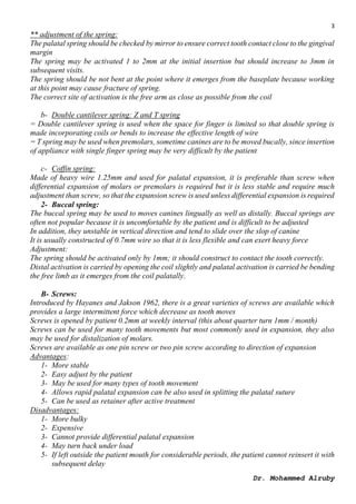 3
Dr. Mohammed Alruby
** adjustment of the spring:
The palatal spring should be checked by mirror to ensure correct tooth contact close to the gingival
margin
The spring may be activated 1 to 2mm at the initial insertion but should increase to 3mm in
subsequent visits.
The spring should be not bent at the point where it emerges from the baseplate because working
at this point may cause fracture of spring.
The correct site of activation is the free arm as close as possible from the coil
b- Double cantilever spring: Z and T spring
= Double cantilever spring is used when the space for finger is limited so that double spring is
made incorporating coils or bends to increase the effective length of wire
= T spring may be used when premolars, sometime canines are to be moved bucally, since insertion
of appliance with single finger spring may be very difficult by the patient
c- Coffin spring:
Made of heavy wire 1.25mm and used for palatal expansion, it is preferable than screw when
differential expansion of molars or premolars is required but it is less stable and require much
adjustment than screw, so that the expansion screw is used unless differential expansion is required
2- Buccal spring:
The buccal spring may be used to moves canines lingually as well as distally. Buccal springs are
often not popular because it is uncomfortable by the patient and is difficult to be adjusted
In addition, they unstable in vertical direction and tend to slide over the slop of canine
It is usually constructed of 0.7mm wire so that it is less flexible and can exert heavy force
Adjustment:
The spring should be activated only by 1mm; it should construct to contact the tooth correctly.
Distal activation is carried by opening the coil slightly and palatal activation is carried be bending
the free limb as it emerges from the coil palatally.
B- Screws:
Introduced by Hayanes and Jakson 1962, there is a great varieties of screws are available which
provides a large intermittent force which decrease as tooth moves
Screws is opened by patient 0.2mm at weekly interval (this about quarter turn 1mm / month)
Screws can be used for many tooth movements but most commonly used in expansion, they also
may be used for distalization of molars.
Screws are available as one pin screw or two pin screw according to direction of expansion
Advantages:
1- More stable
2- Easy adjust by the patient
3- May be used for many types of tooth movement
4- Allows rapid palatal expansion can be also used in splitting the palatal suture
5- Can be used as retainer after active treatment
Disadvantages:
1- More bulky
2- Expensive
3- Cannot provide differential palatal expansion
4- May turn back under load
5- If left outside the patient mouth for considerable periods, the patient cannot reinsert it with
subsequent delay
 