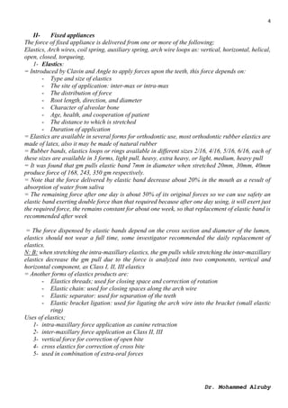 4
Dr. Mohammed Alruby
II- Fixed appliances
The force of fixed appliance is delivered from one or more of the following;
Elastics, Arch wires, coil spring, auxiliary spring, arch wire loops as: vertical, horizontal, helical,
open, closed, torqueing,
1- Elastics:
= Introduced by Clavin and Angle to apply forces upon the teeth, this force depends on:
- Type and size of elastics
- The site of application: inter-max or intra-max
- The distribution of force
- Root length, direction, and diameter
- Character of alveolar bone
- Age, health, and cooperation of patient
- The distance to which is stretched
- Duration of application
= Elastics are available in several forms for orthodontic use, most orthodontic rubber elastics are
made of latex, also it may be made of natural rubber
= Rubber bands, elastics loops or rings available in different sizes 2/16, 4/16, 5/16, 6/16, each of
these sizes are available in 3 forms, light pull, heavy, extra heavy, or light, medium, heavy pull
= It was found that gm pulls elastic band 7mm in diameter when stretched 20mm, 30mm, 40mm
produce force of 168, 243, 350 gm respectively.
= Note that the force delivered by elastic band decrease about 20% in the mouth as a result of
absorption of water from saliva
= The remaining force after one day is about 50% of its original forces so we can use safety an
elastic band exerting double force than that required because after one day using, it will exert just
the required force, the remains constant for about one week, so that replacement of elastic band is
recommended after week
= The force dispensed by elastic bands depend on the cross section and diameter of the lumen,
elastics should not wear a full time, some investigator recommended the daily replacement of
elastics.
N: B: when stretching the intra-maxillary elastics, the gm pulls while stretching the inter-maxillary
elastics decrease the gm pull due to the force is analyzed into two components, vertical and
horizontal component, as Class I, II, III elastics
= Another forms of elastics products are:
- Elastics threads; used for closing space and correction of rotation
- Elastic chain: used for closing spaces along the arch wire
- Elastic separator: used for separation of the teeth
- Elastic bracket ligation: used for ligating the arch wire into the bracket (small elastic
ring)
Uses of elastics;
1- intra-maxillary force application as canine retraction
2- inter-maxillary force application as Class II, III
3- vertical force for correction of open bite
4- cross elastics for correction of cross bite
5- used in combination of extra-oral forces
 