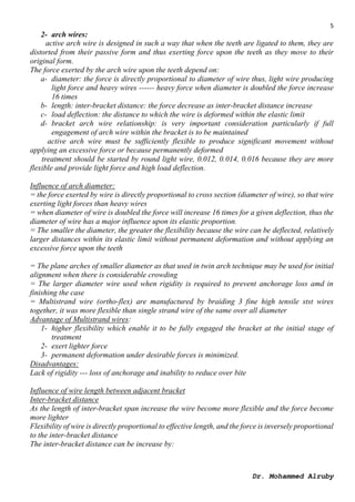 5
Dr. Mohammed Alruby
2- arch wires:
active arch wire is designed in such a way that when the teeth are ligated to them, they are
distorted from their passive form and thus exerting force upon the teeth as they move to their
original form.
The force exerted by the arch wire upon the teeth depend on:
a- diameter: the force is directly proportional to diameter of wire thus, light wire producing
light force and heavy wires ------ heavy force when diameter is doubled the force increase
16 times
b- length: inter-bracket distance: the force decrease as inter-bracket distance increase
c- load deflection: the distance to which the wire is deformed within the elastic limit
d- bracket arch wire relationship: is very important consideration particularly if full
engagement of arch wire within the bracket is to be maintained
active arch wire must be sufficiently flexible to produce significant movement without
applying an excessive force or because permanently deformed
treatment should be started by round light wire, 0.012, 0.014, 0.016 because they are more
flexible and provide light force and high load deflection.
Influence of arch diameter:
= the force exerted by wire is directly proportional to cross section (diameter of wire), so that wire
exerting light forces than heavy wires
= when diameter of wire is doubled the force will increase 16 times for a given deflection, thus the
diameter of wire has a major influence upon its elastic proportion.
= The smaller the diameter, the greater the flexibility because the wire can be deflected, relatively
larger distances within its elastic limit without permanent deformation and without applying an
excessive force upon the teeth
= The plane arches of smaller diameter as that used in twin arch technique may be used for initial
alignment when there is considerable crowding
= The larger diameter wire used when rigidity is required to prevent anchorage loss amd in
finishing the case
= Multistrand wire (ortho-flex) are manufactured by braiding 3 fine high tensile stst wires
together, it was more flexible than single strand wire of the same over all diameter
Advantage of Multistrand wires:
1- higher flexibility which enable it to be fully engaged the bracket at the initial stage of
treatment
2- exert lighter force
3- permanent deformation under desirable forces is minimized.
Disadvantages:
Lack of rigidity --- loss of anchorage and inability to reduce over bite
Influence of wire length between adjacent bracket
Inter-bracket distance
As the length of inter-bracket span increase the wire become more flexible and the force become
more lighter
Flexibility of wire is directly proportional to effective length, and the force is inversely proportional
to the inter-bracket distance
The inter-bracket distance can be increase by:
 