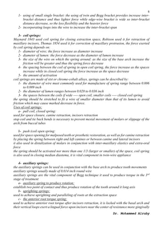 6
Dr. Mohammed Alruby
1- using of small single bracket: the using of twin and Begg bracket provides increase inter-
bracket distance and thus lighter force while edge-wise bracket is wide so inter-bracket
distance decrease, so the less flexibility and the heavier force
2- incorporating loops into the wire to increase the inter-bracket span
3- coil springs:
Maynard 1843 used coil spring for closing extraction space, Robison used it for retraction of
maxillary incisors, Thomas 1854 used it for correction of maxillary protrusion, the force exerted
by coil spring depends on:
1- diameter of wire; the force increase as diameter increase
2- diameter of lumen: the force decrease as the diameter of lumen increase
3- the size of the wire on which the spring around: as the size of the base arch increase the
friction will be greater and thus the spring force decrease
4- the spacing between the coil of spring in open coil spring, the force increase as the spaces
increase while in closed coil spring the force increase as the space decrease
5- the amount of activation
coil springs are made of stst or chrome-cobalt alloys, springs can be described by:
1- the diameter of wire must commonly used for manufacture of spring range between 0.006
to 0.009 inch
2- the diameter of lumen ranges between 0.020 to 0.036 inch
3- the spaces between the coils if wide ---- open coil, smaller coils ---- closed coil spring
the spring should be stretched to fit a wire of smaller diameter than that of its lumen to avoid
friction which may cause marked decrease in force.
Uses of coil springs:
a- pull coil, closed spring:
used for space closure, canine retraction, incisors retraction
stop coil and tie back bends is necessary to prevent mesial movement of molars or slippage of the
arch from buccal tubes
b- push (coil open spring:
used for space opening for malposed teeth or prosthetic restoration, as well as for canine retraction
by placing the spring between right and left canines or between canine and lateral incisors
it also used in distalization of molars in conjunction with inter-maxillary elastics and extra-oral
force
the spring should be activated nor more than one 1/3 (larger or smaller) of the space, coil spring
is also used in closing median diastema, it is vital component in twin-wire appliance
4- auxiliary springs:
the auxiliary springs can be used in conjunction with the base arch to produce tooth movements
auxiliary springs usually made of 0.014 inch round wire
auxiliary springs are the vital component of Begg technique it used to produce torque in the 3rd
stage of treatment
a- auxiliary spring to produce rotation:
establish two point of contact and thus produce rotation of the tooth around it long axis
b- uprighting springs:
used to achieve uprighting and paralleling of roots at the extraction space
c- the anterior root torque spring:
used to achieve anterior root torque after incisors retraction, it is locked with the basal arch and
their vertical loops exert a lingual force upon incisors near the center of resistance more gingivally
 