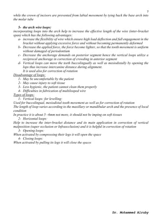 7
Dr. Mohammed Alruby
while the crown of incisors are prevented from labial movement by tying back the base arch into
the molar tube
5- the arch wire loops:
incorporating loops into the arch help to increase the effective length of the wire (inter-bracket
span) which has the following advantages:
a- increase the flexibility of wire which ensure high load deflection and full engagement in the
bracket without applying excessive force and without becoming permanently deformed
b- Decrease the applied force, the force become lighter, so that the tooth movement is uniform
without damaged of periodontium
c- Decrease the anchorage demands on posterior segment hence the vertical loops utilize a
reciprocal anchorage in correction of crowding in anterior segment
d- Vertical loops can move the teeth buccolingually as well as mesiodistally by opening the
lops thus increase intercanine distance during alignment.
It is used also for correction of rotation
Disadvantage of loops:
1- May be uncomfortable by the patient
2- May cause injury to soft tissue
3- Less hygienic, the patient cannot clean them properly
4- Difficulties in fabrication of multilooped wire
Types of loops:
1- Vertical loops: for levelling:
Used for buccolingual, mesiodistal tooth movement as well as for correction of rotation
The length of loop varies according to the maxillary or mandibular arch and the presence of local
condition
In practice it is about 5 –6mm not more, it should not be imping on soft tissues
2- Horizontal loops:
Help to increase the inter-bracket distance and its main application in correction of vertical
malposition (super occlusion or Infraocclusion) and it is helpful in correction of rotation
3- Opening loops:
When activated by compressing their legs it will open the space
4- Closing loops:
When activated by pulling its legs it will close the spaces
 