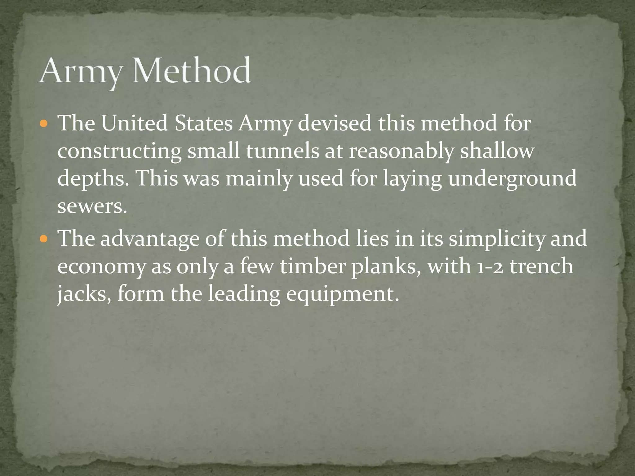  The United States Army devised this method for
constructing small tunnels at reasonably shallow
depths. This was mainly used for laying underground
sewers.
 The advantage of this method lies in its simplicity and
economy as only a few timber planks, with 1-2 trench
jacks, form the leading equipment.
 