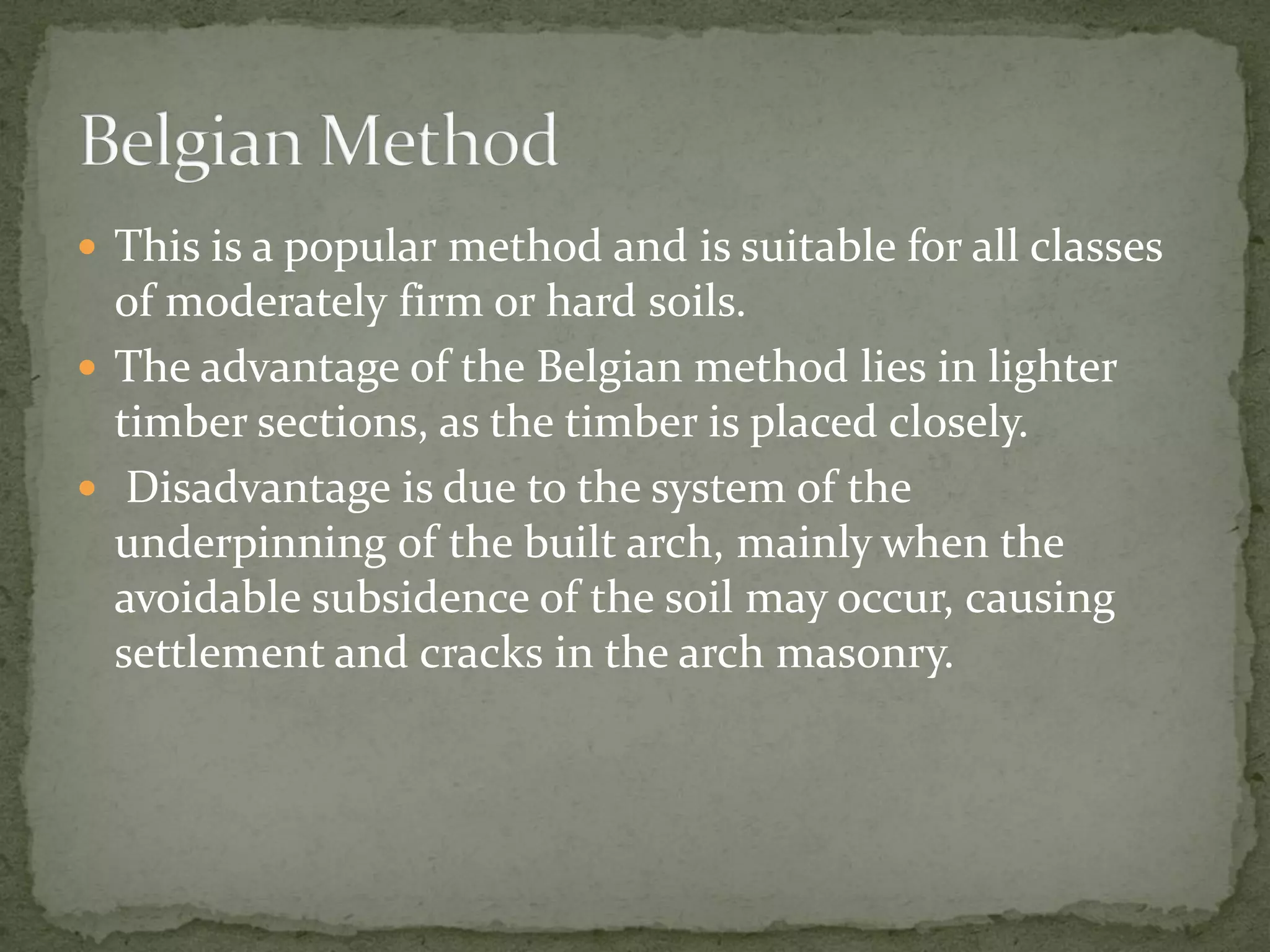  This is a popular method and is suitable for all classes
of moderately firm or hard soils.
 The advantage of the Belgian method lies in lighter
timber sections, as the timber is placed closely.
 Disadvantage is due to the system of the
underpinning of the built arch, mainly when the
avoidable subsidence of the soil may occur, causing
settlement and cracks in the arch masonry.
 