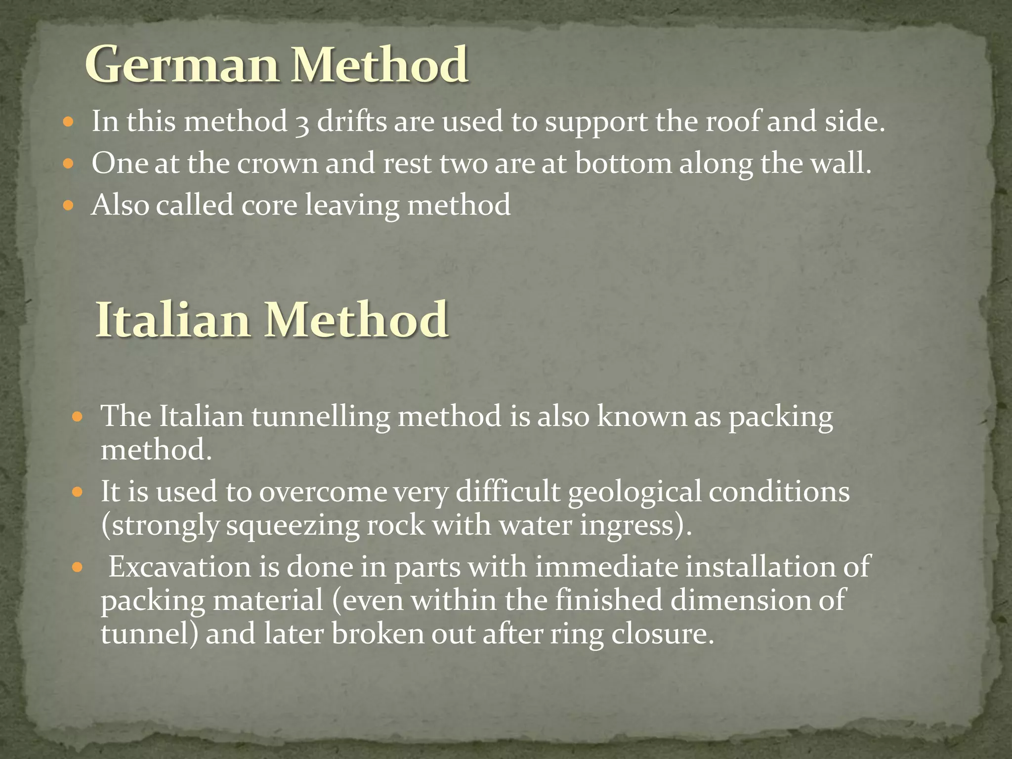  In this method 3 drifts are used to support the roof and side.
 One at the crown and rest two are at bottom along the wall.
 Also called core leaving method
 The Italian tunnelling method is also known as packing
method.
 It is used to overcome very difficult geological conditions
(strongly squeezing rock with water ingress).
 Excavation is done in parts with immediate installation of
packing material (even within the finished dimension of
tunnel) and later broken out after ring closure.
Italian Method
 