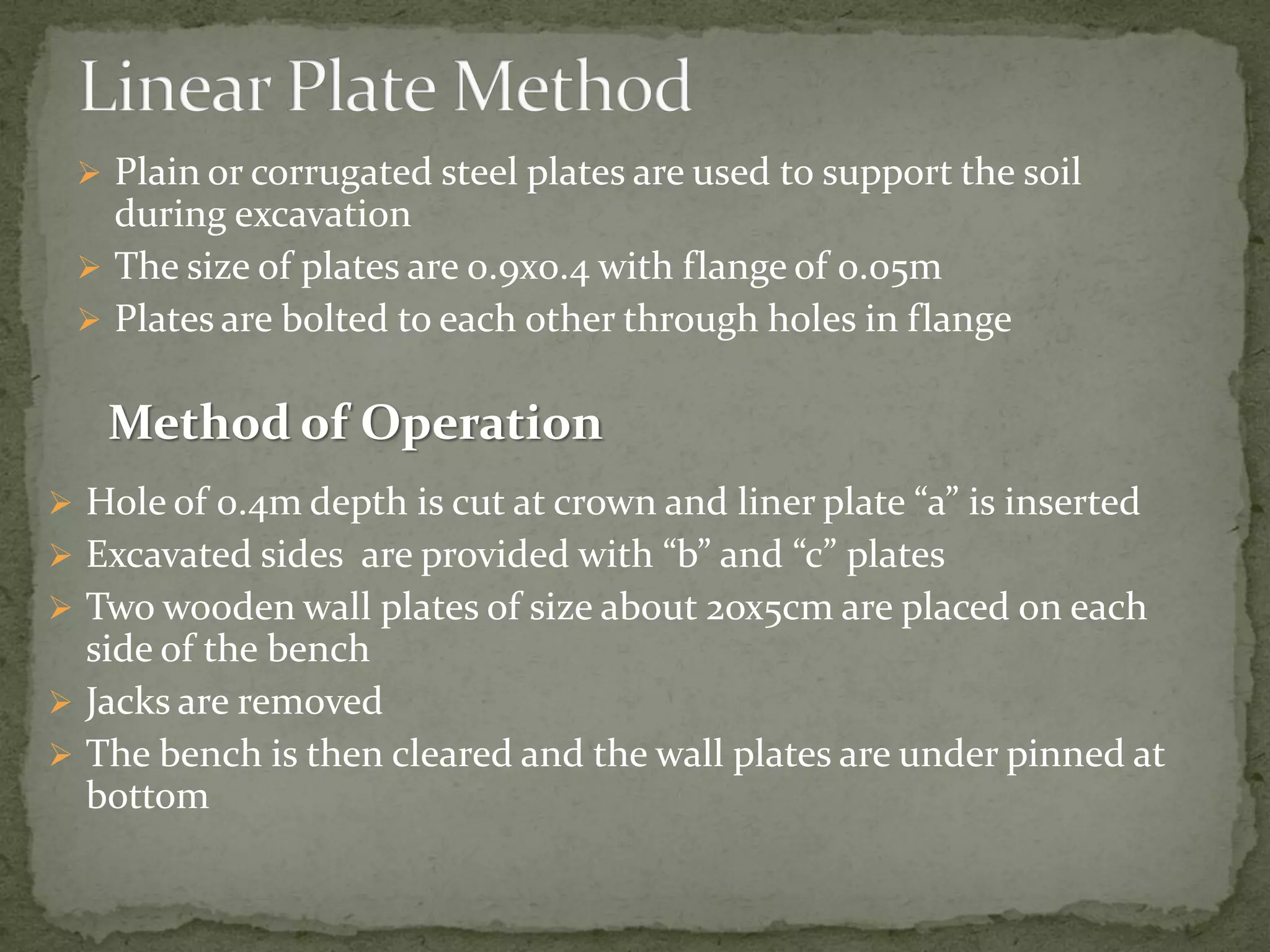  Plain or corrugated steel plates are used to support the soil
during excavation
 The size of plates are 0.9x0.4 with flange of 0.05m
 Plates are bolted to each other through holes in flange
 Hole of 0.4m depth is cut at crown and liner plate “a” is inserted
 Excavated sides are provided with “b” and “c” plates
 Two wooden wall plates of size about 2ox5cm are placed on each
side of the bench
 Jacks are removed
 The bench is then cleared and the wall plates are under pinned at
bottom
Method of Operation
 