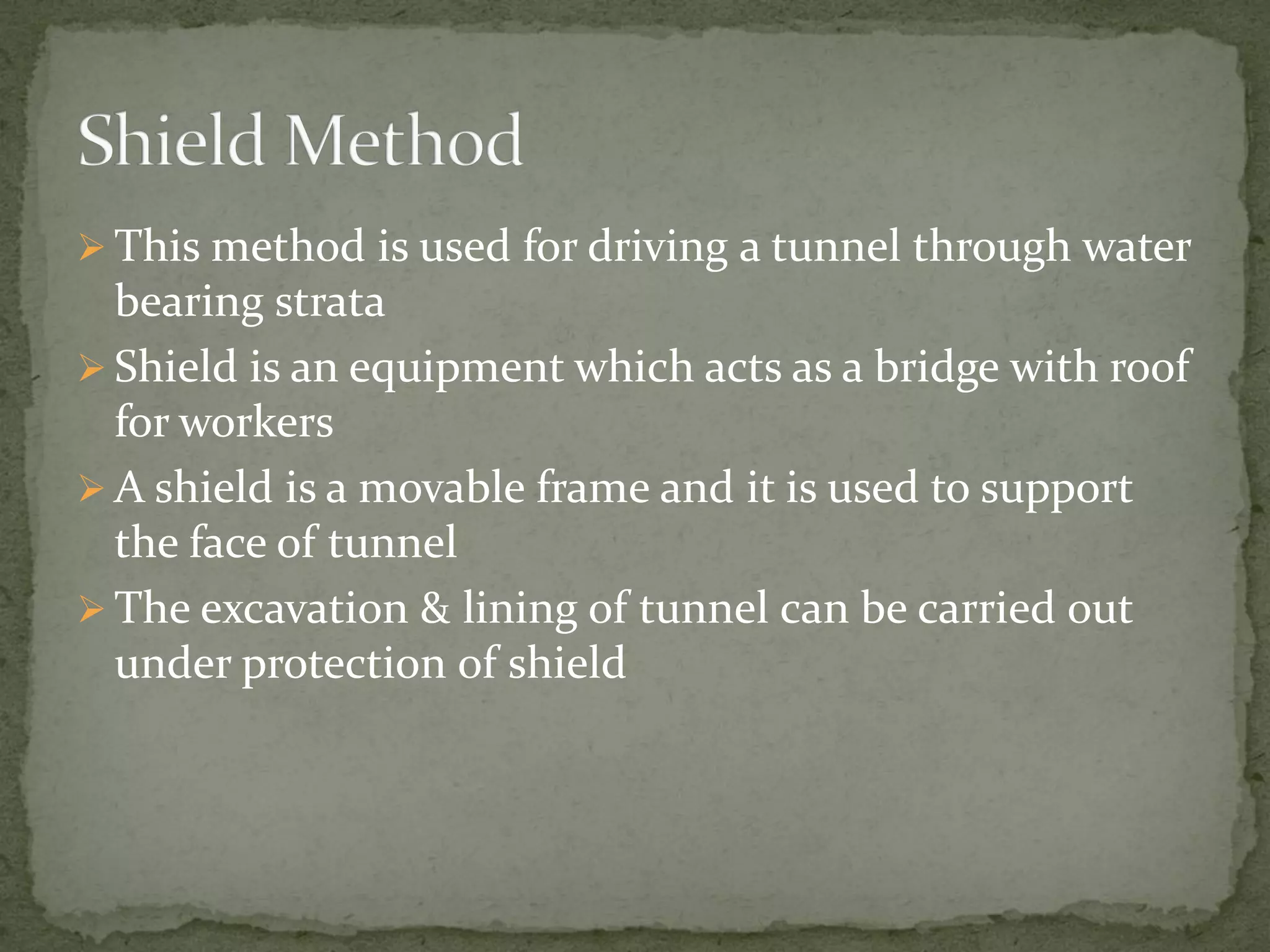  This method is used for driving a tunnel through water
bearing strata
 Shield is an equipment which acts as a bridge with roof
for workers
 A shield is a movable frame and it is used to support
the face of tunnel
 The excavation & lining of tunnel can be carried out
under protection of shield
 
