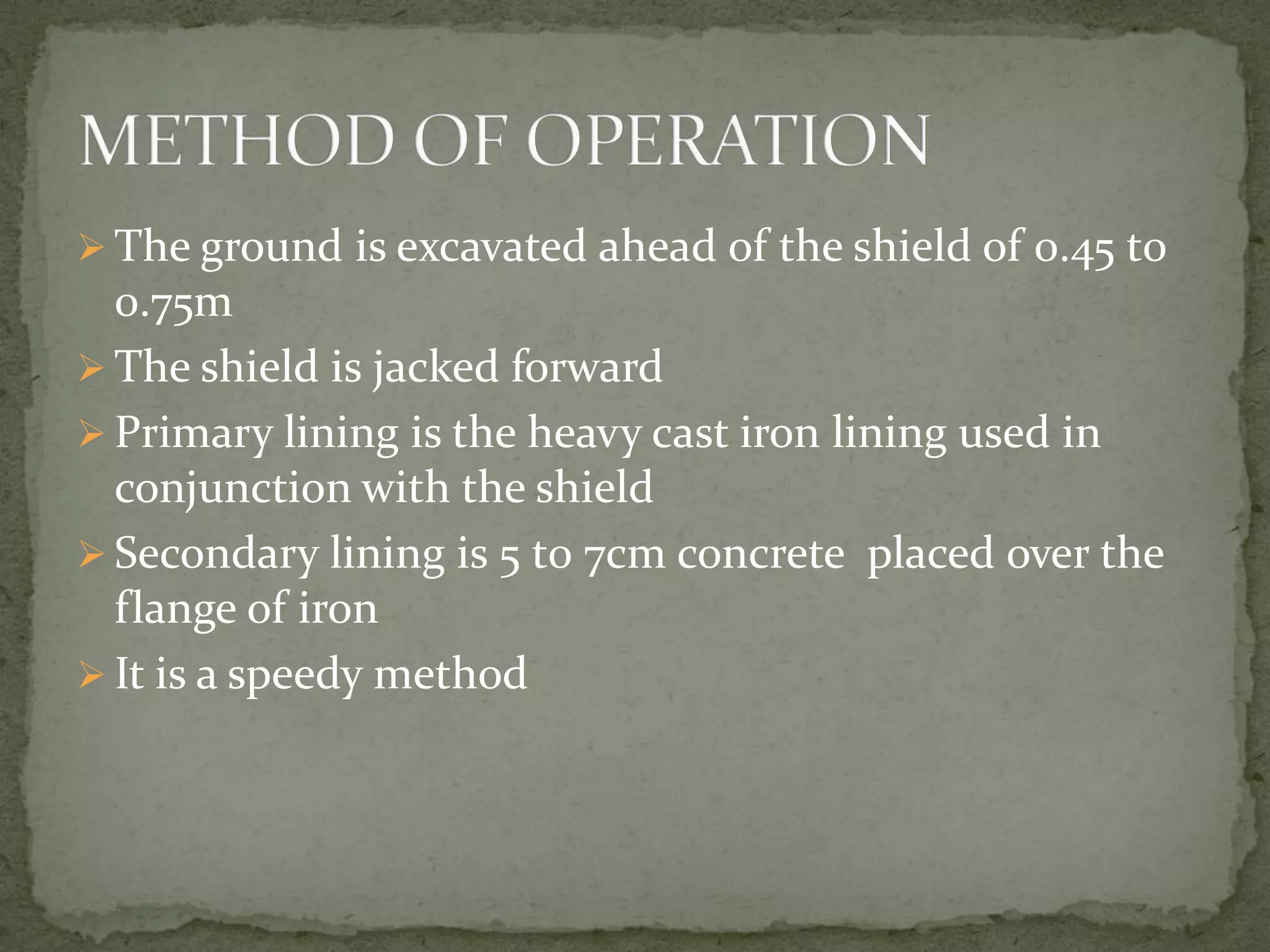  The ground is excavated ahead of the shield of 0.45 t0
0.75m
 The shield is jacked forward
 Primary lining is the heavy cast iron lining used in
conjunction with the shield
 Secondary lining is 5 t0 7cm concrete placed over the
flange of iron
 It is a speedy method
 