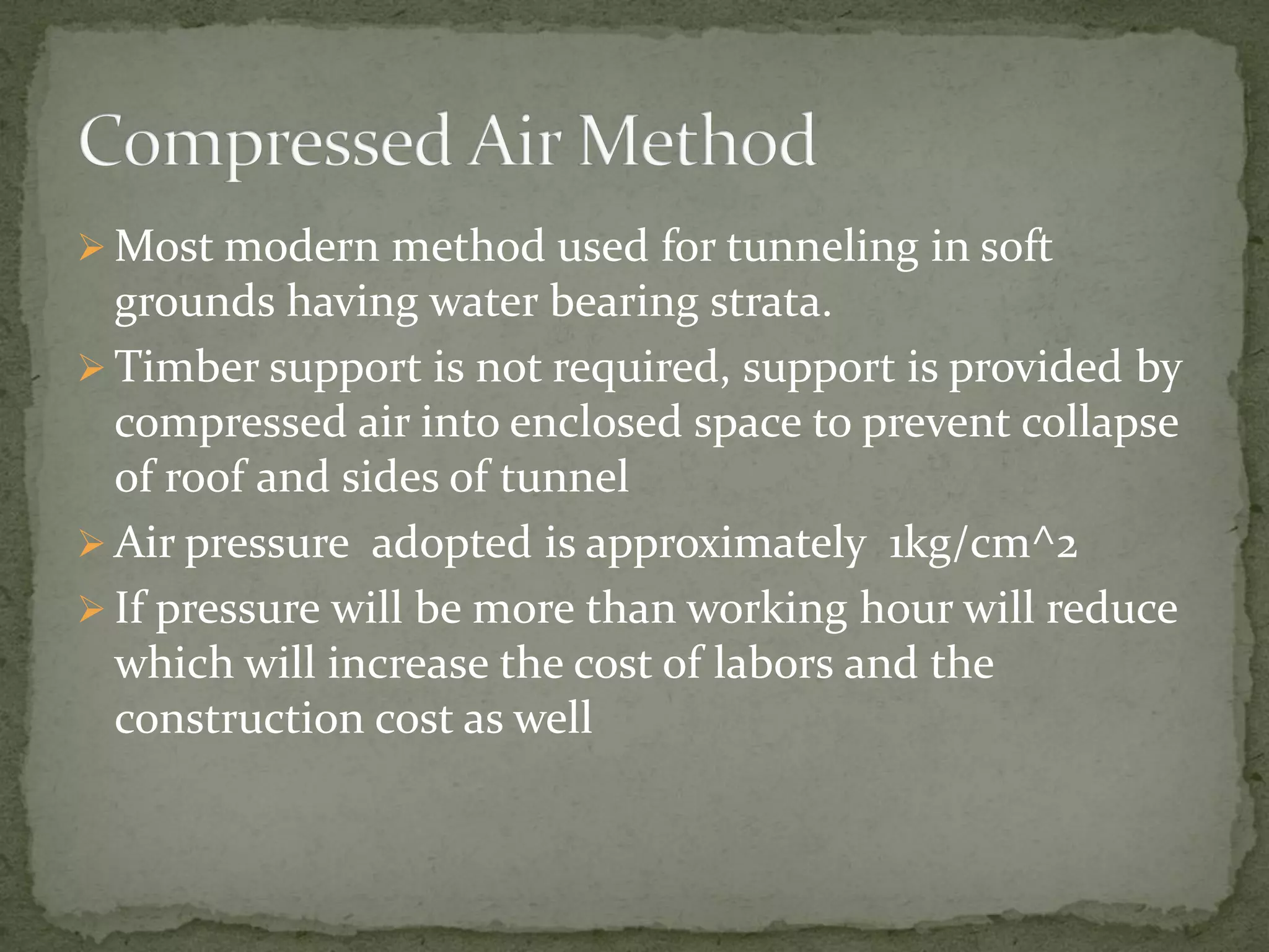  Most modern method used for tunneling in soft
grounds having water bearing strata.
 Timber support is not required, support is provided by
compressed air into enclosed space to prevent collapse
of roof and sides of tunnel
 Air pressure adopted is approximately 1kg/cm^2
 If pressure will be more than working hour will reduce
which will increase the cost of labors and the
construction cost as well
 