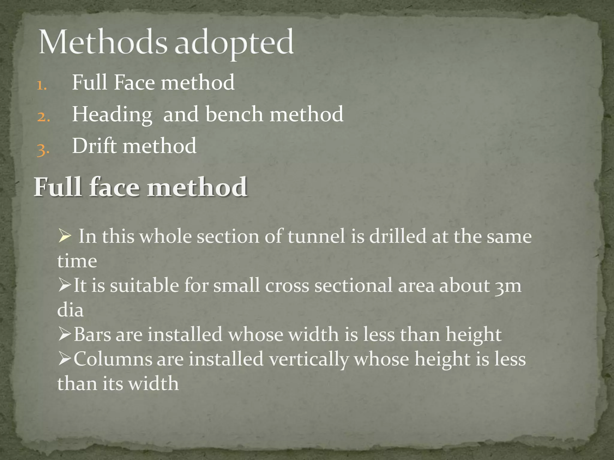 1. Full Face method
2. Heading and bench method
3. Drift method
Full face method
 In this whole section of tunnel is drilled at the same
time
It is suitable for small cross sectional area about 3m
dia
Bars are installed whose width is less than height
Columns are installed vertically whose height is less
than its width
 